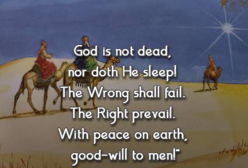 God is not dead, nor doth He sleep! The Wrong shall fail. The Right prevail. With peace on earth, good-will to men!