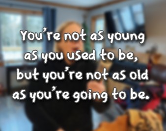 You're not as young as you used to be, but you're not as old as you're going to be.