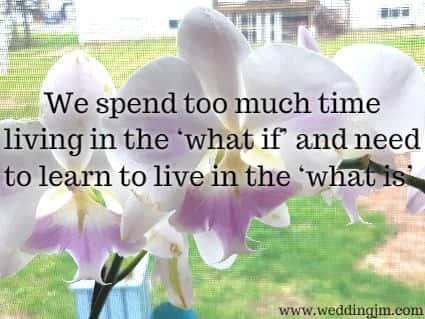 We spend too much time living in the what if and need to learn to live in the what is.