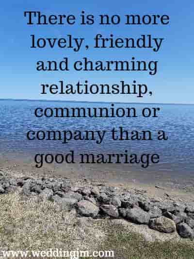 There is no more lovely, friendly and charming relationship, communion or company than a good marriage. 