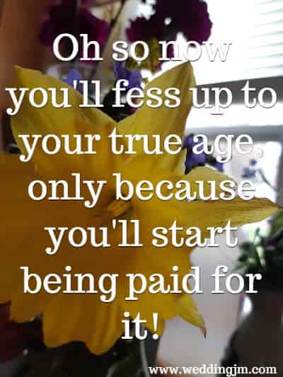 Oh so now you'll fess up to your true age, only because you'll start being paid for it! 