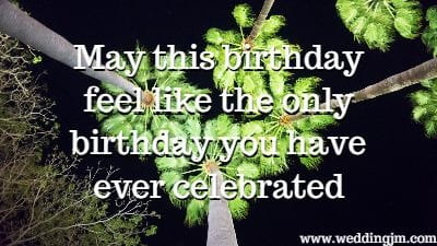May this birthday feel like the only birthday you
have ever celebrated