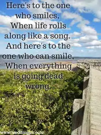 Here's to the one who smiles. When life rolls along like a song. And here's to the one who can smile, when everything is going dead wrong.