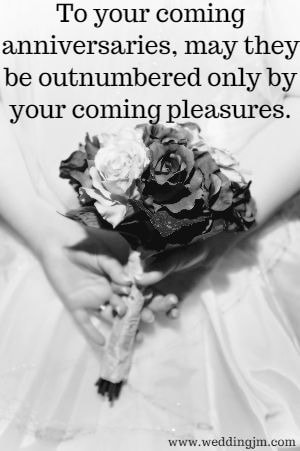 To your coming anniversaries, may they be outnumbered only by your coming pleasures.