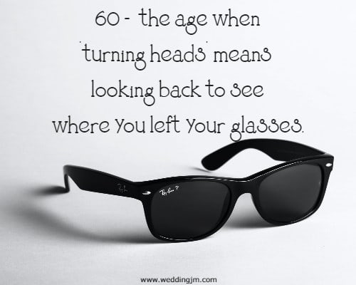 60 -  the age when turning heads means looking back to see where you left your glasses.