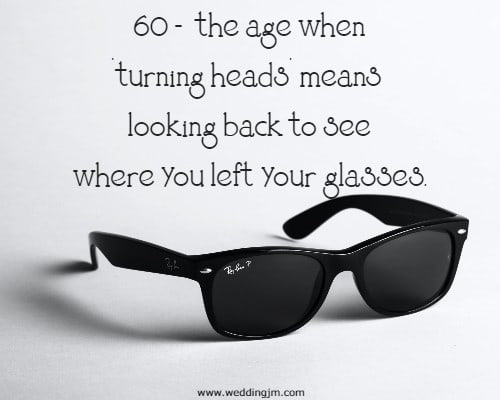 60 - the age when turning heads means looking back to see where you left your glasses.