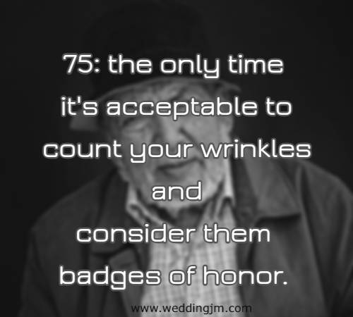 75: the only time it's acceptable to count your wrinkles and consider them badges of honor.