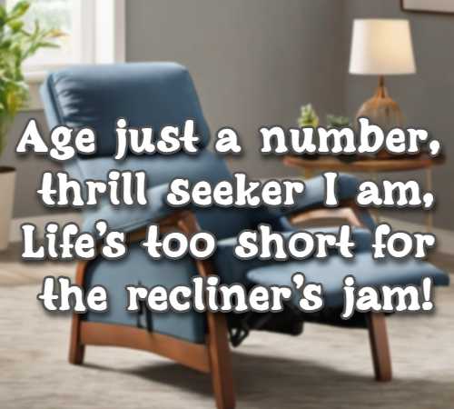 Age just a number, thrill seeker I am, Lifes too short for the recliners jam! 