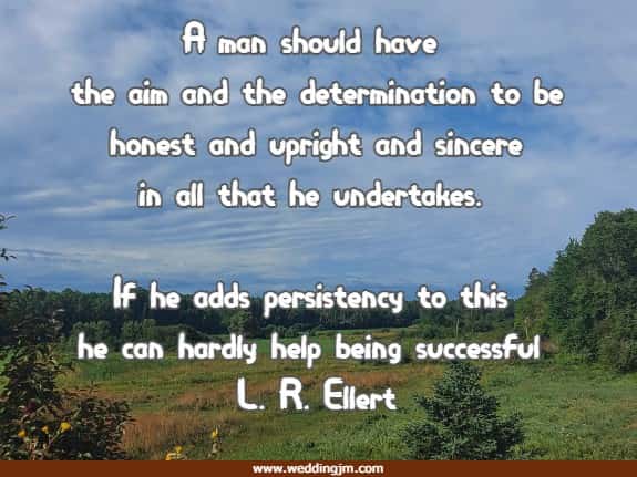A man should have the aim and the determination to be honest and upright and sincere in all that he undertakes. If he adds persistency to this he can hardly help being successful L. R. Ellert