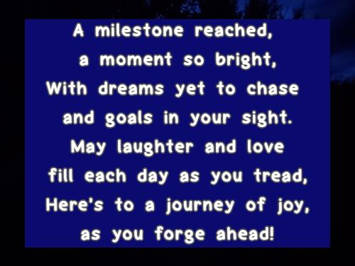 A milestone reached, a moment so bright, With dreams yet to chase and goals in your sight. May laughter and love fill each day as you tread, Heres to a journey of joy, as you forge ahead!