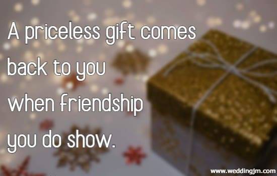 A priceless gift comes back to you when friendship you do show.