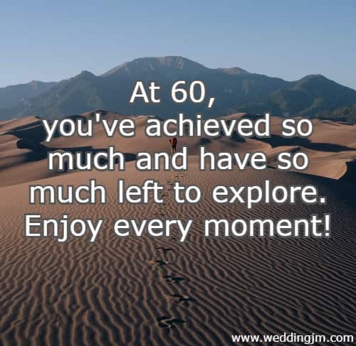 	At 60, you've achieved so much and have so much left to explore. Enjoy every moment!
