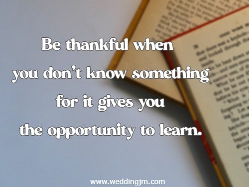 Be thankful when you don�t know something for it gives you the opportunity to learn.