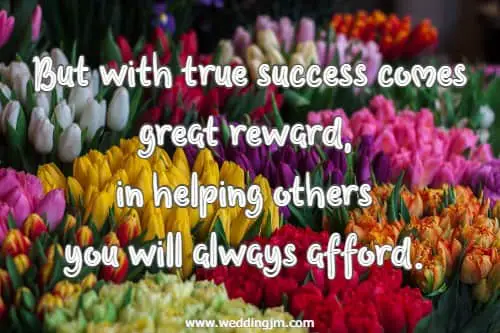 But with true success comes great reward, in helping others you will always afford.