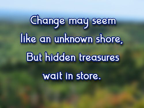 Change may seem like an unknown shore,  But hidden treasures wait in store.