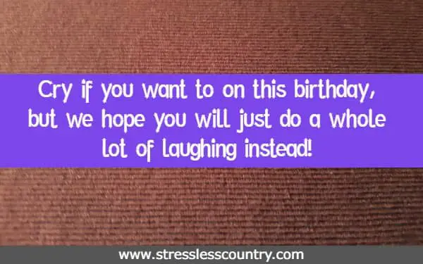 Cry if you want to on this birthday, but we hope you will just do a whole lot of laughing instead!