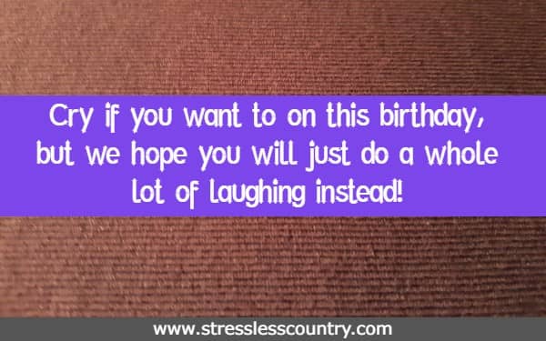 Cry if you want to on this birthday, but we hope you will just do a whole lot of laughing instead!