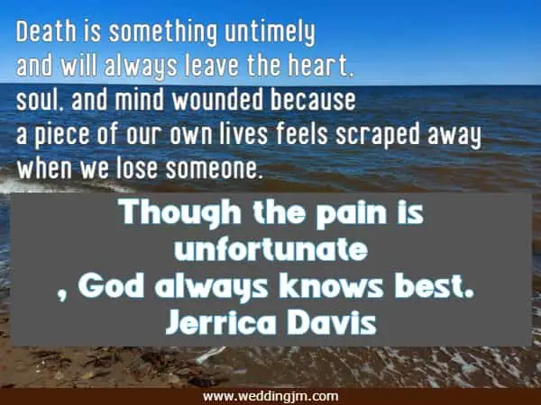 Death is something untimely and will always leave the heart, soul, and mind wounded because a piece of our own lives feels scraped away when we lose someone. Though the pain is unfortunate, God always knows best.