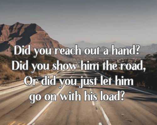 Did you reach out a hand? Did you show him the road, Or did you just let him go on with his load?