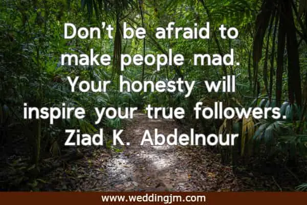 Don’t be afraid to make people mad. Your honesty will inspire your true followers.