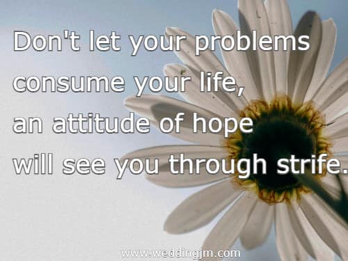   Don't let your problems consume your life, an attitude of hope will see you through strife.