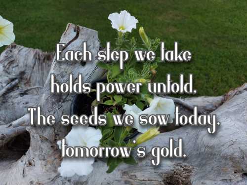 Each step we take holds power untold, The seeds we sow today, tomorrow's gold.