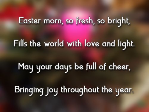 Easter morn, so fresh, so bright, Fills the world with love and light. May your days be full of cheer, Bringing joy throughout the year.