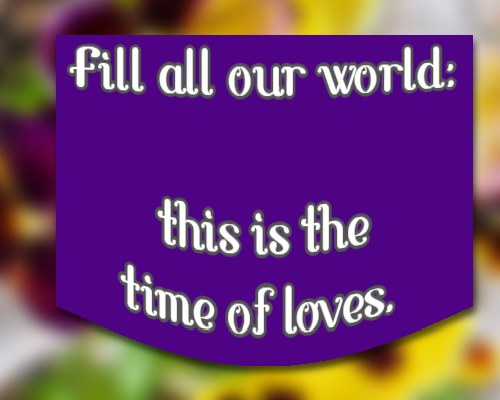 Fill all our world: this is the time of loves.