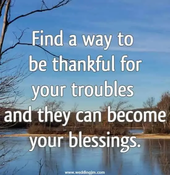 Find a way to be thankful for your troubles and they can become your blessings.