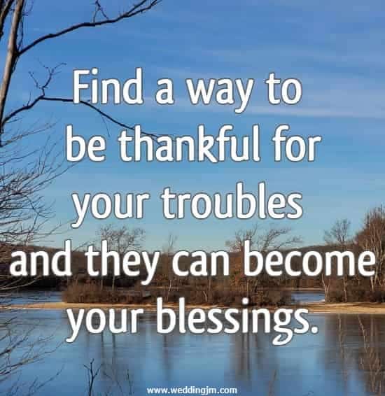 Find a way to be thankful for your troubles and they can become your blessings.