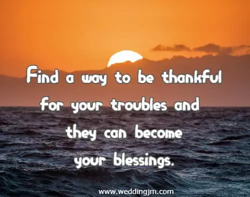  Find a way to be thankful for your troubles and they can become your blessings.