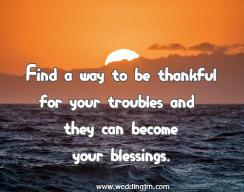 Find a way to be thankful for your troubles and they can become your blessings.