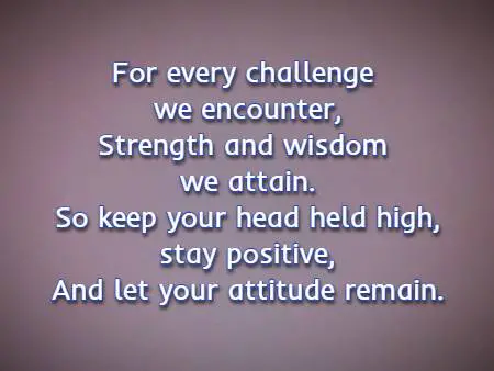 For every challenge we encounter, Strength and wisdom we attain. So keep your head held high, stay positive, And let your attitude remain.