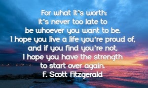 For what its worth: its never too late to be whoever you want to be. I hope you live a life youre proud of, and if you find youre not, I hope you have the strength to start over again. F. Scott Fitzgerald