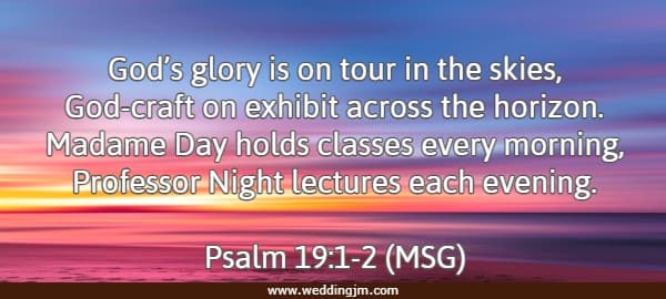 God�s glory is on tour in the skies, God-craft on exhibit across the horizon. Madame Day holds classes every morning, Professor Night lectures each evening. Psalm 19:1-2 (MSG)