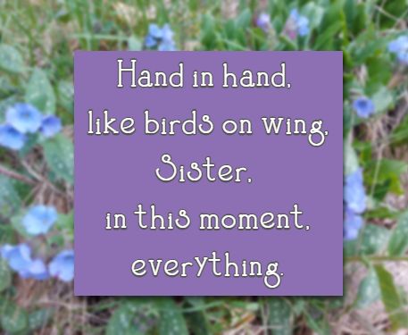 Hand in hand, like birds on wing, Sister, in this moment, everything.