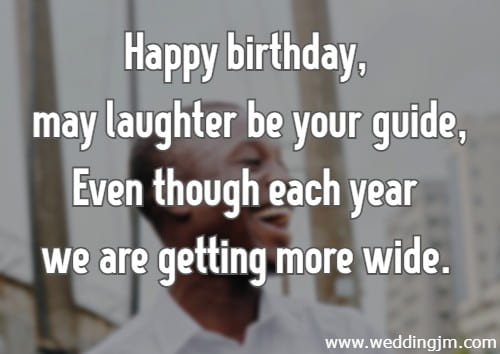 Happy birthday, may laughter be your guide, Even though each year we are getting more wide.