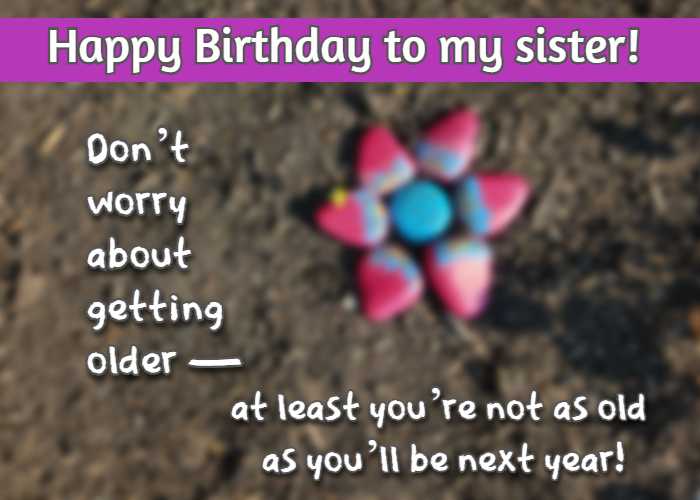 Happy Birthday to my sister! Dont worry about getting olderat least youre not as old as youll be next year!
