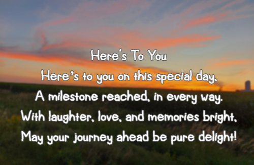  Here's To You Heres to you on this special day, A milestone reached, in every way. With laughter, love, and memories bright, May your journey ahead be pure delight!