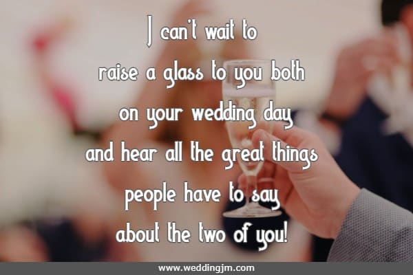 I can�t wait to raise a glass to you both on your wedding day and hear all the great things people have to say about the two of you!