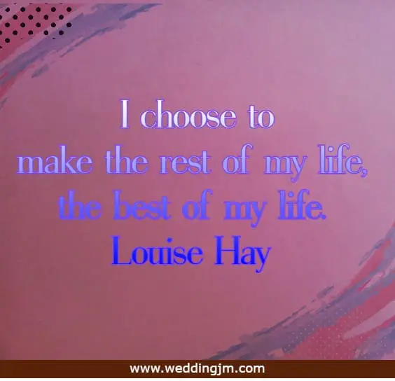I choose to make the rest of my life, the best of my life.