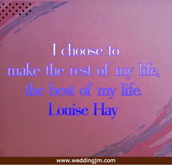 I choose to make the rest of my life, the best of my life.