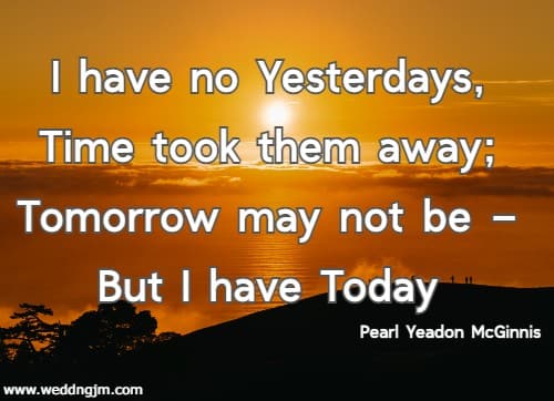 I have no Yesterdays, Time took them away; Tomorrow may not be � But I have Today. Pearl Yeadon McGinnis 