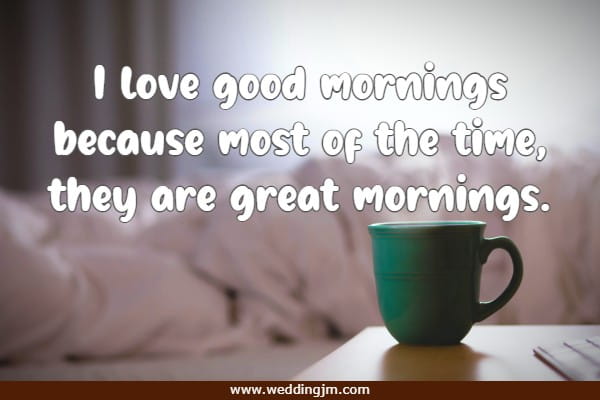I love good mornings because most of the time, they are great mornings.