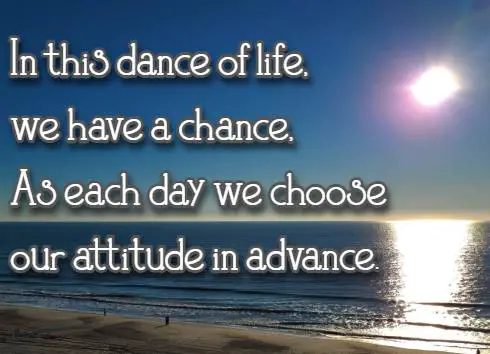 In this dance of life, we have a chance, As each day we choose our attitude in advance.