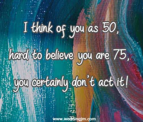 I think of you as 50, hard to believe you are 75, you certainly don't act it!