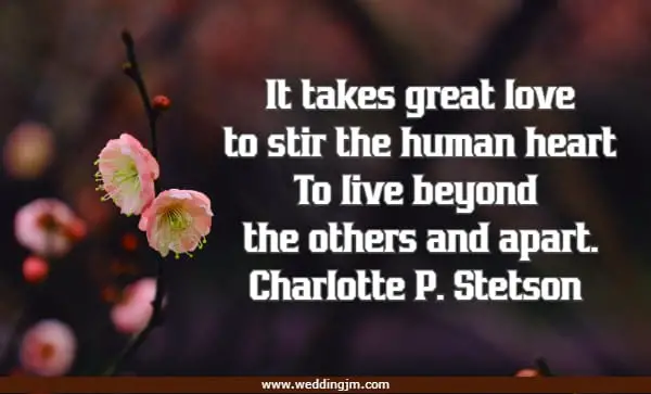 It takes great love to stir the human heart To live beyond the others and apart.