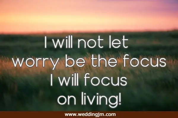 I will not let worry be the focus I will focus on living!