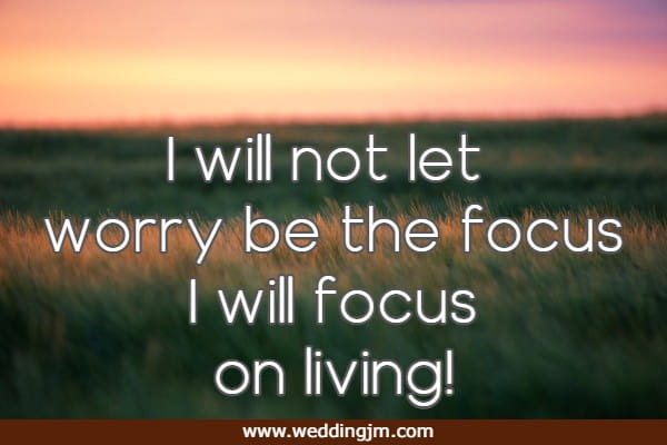 I will not let worry be the focus I will focus on living!