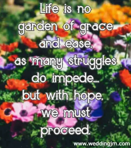 Life is no garden of grace and ease, as many struggles do impede....but with hope, we must proceed.